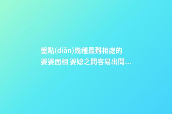 盤點(diǎn)幾種最難相處的婆婆面相 婆媳之間容易出問題